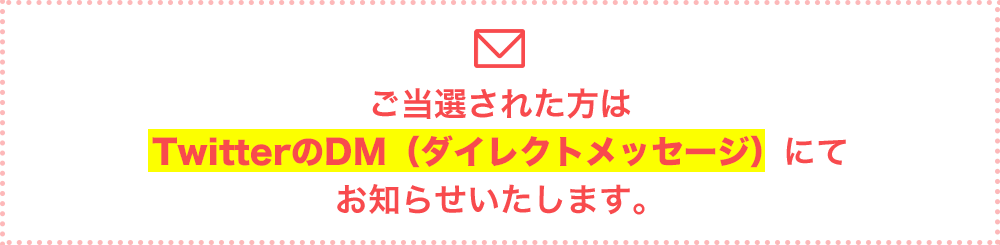 ご当選された方はTwitterのDM（ダイレクトメッセージ）にてお知らせいたします。