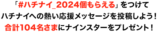 「#ハチナイ_2024個もらえる」をつけてハチナイへの熱い応援メッセージを投稿しよう！合計104名さまにナインスターをプレゼント！