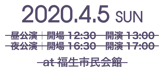 2020.4.5 SUN 昼公演|開場12:30 開演13:00 夜公演|開場16:30 開演17:00 at福生市民会館