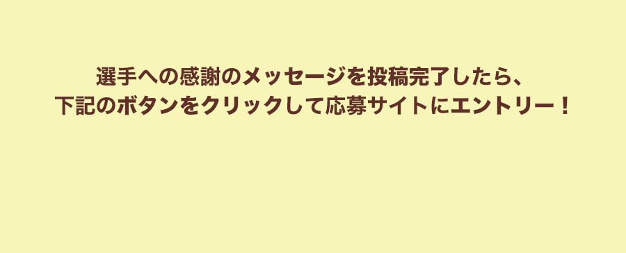 選手への感謝のメッセージを投稿完了したら、下記のボタンをクリックして応募サイトにエントリー！