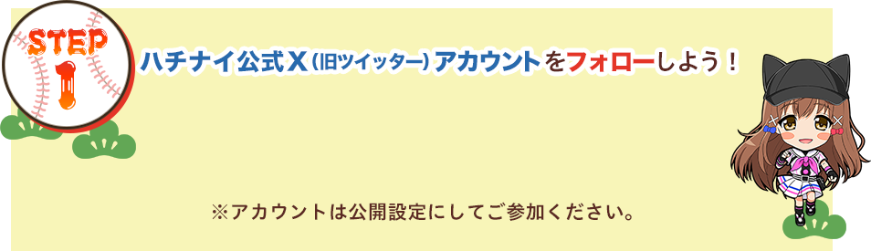 STEP1：ハチナイ公式X（旧ツイッター）アカウントをフォローしよう！ ※アカウントは公開設定にしてご参加ください。