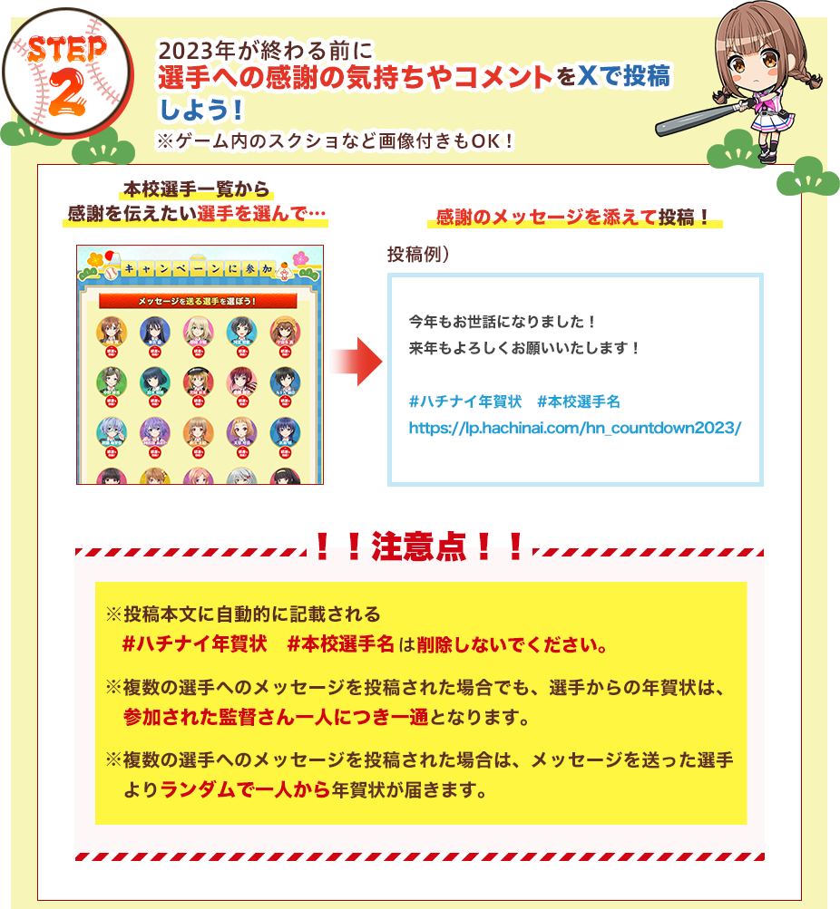 STEP2：2023年が終わる前に選手への感謝の気持ちやコメントを投稿！ ①本校選手一覧から感謝を伝えたい選手を選んで…②感謝のメッセージを添えてツイート！ !!注意点!!  ※投稿本文に自動的に記載される#ハチナイ年賀状#本校選手名は削除しないでください。/複数の選手へのメッセージを投稿された場合でも、選手からの年賀状は、参加された監督さん一人につき一通となります。/複数の選手へのメッセージを投稿された場合は、メッセージを送った選手よりランダムで一人から年賀状が届きます。