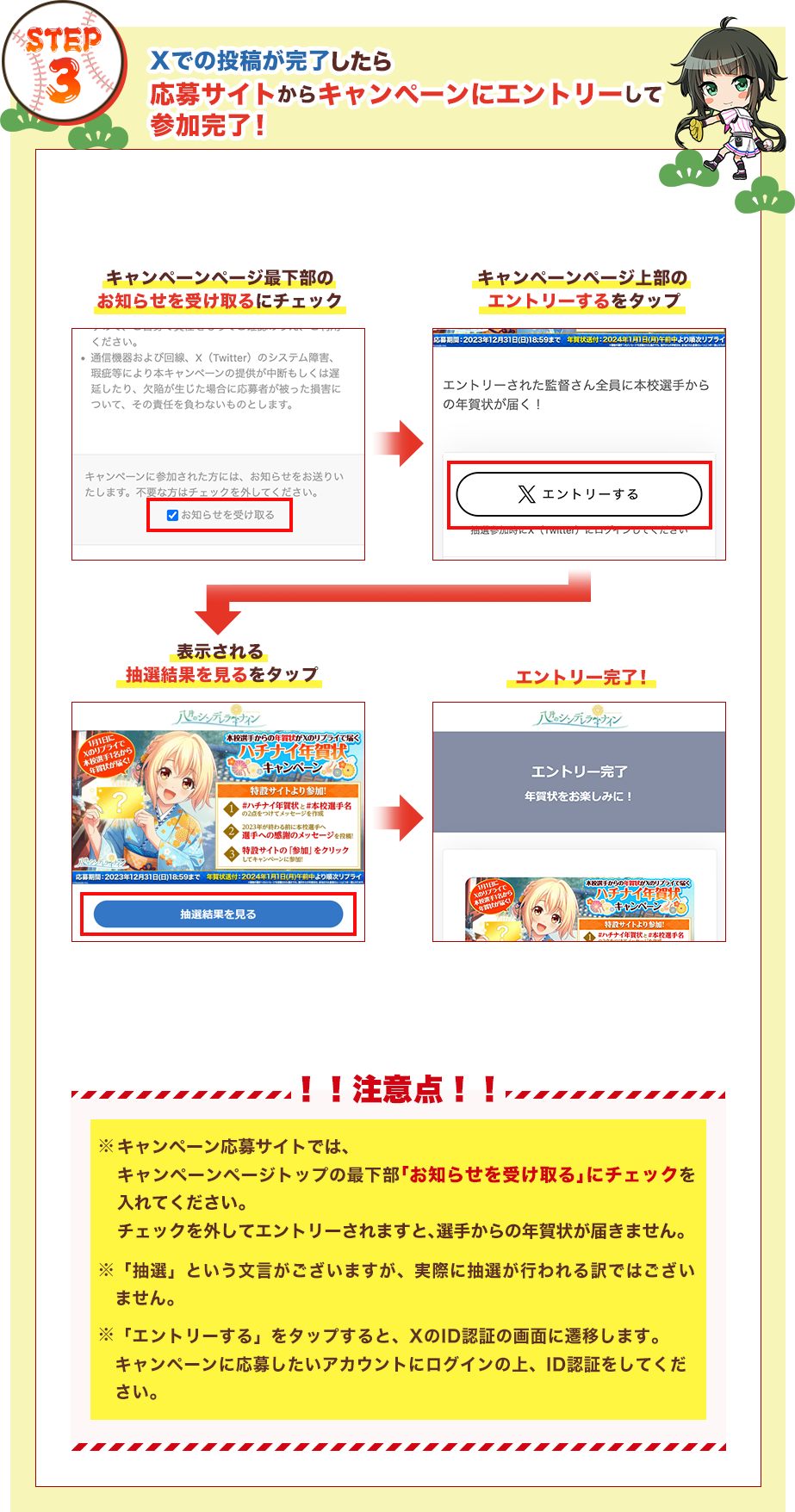 STEP3：Xでの投稿が完了したら応募サイトからキャンペーンにエントリーして参加完了！ ①キャンペーンページ最下部のお知らせを受け取るにチェック②キャンペーンページ上部のエントリーするをタップ③表示される抽選結果を見るをタップ④エントリー完了！ ！！注意点！！ キャンペーン応募サイトでは、キャンペーンページトップの最下部｢お知らせを受け取る｣にチェックを入れてください。チェックを外してエントリーされますと、選手からの年賀状が届きません。/「抽選」という文言がございますが、実際に抽選が行われる訳ではございません。/「エントリーする」をタップすると、XのID認証の画面に遷移します。キャンペーンに応募したいアカウントにログインの上、ID認証をしてください。
