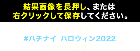 結果画像を右クリック、 または長押しして保存してください。 ハッシュタグ 「#ハチナイ_ハロウィン2022」 をつけて投稿！